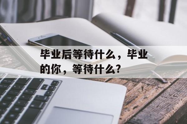 毕业后等待什么，毕业的你，等待什么?