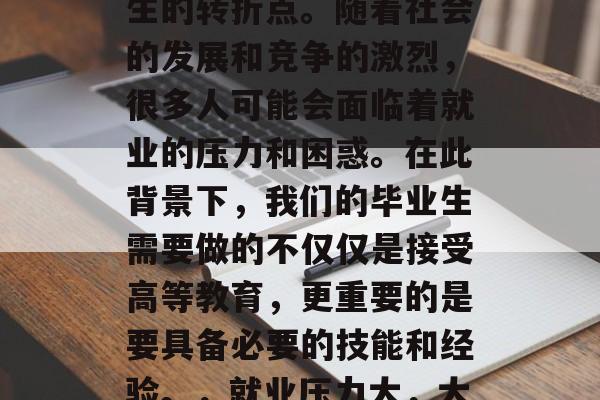 毕业不仅是人生的一个重要阶段,也是我们人生的转折点。随着社会的发展和竞争的激烈,很多人可能会面临着就业的压力和困惑。在此背景下,我们的毕业生需要做的不仅仅是接受高等教育,更重要的是要具备必要的技能和经验。,就业压力大,大学生需提升技能,准备职场挑战! 毕业不仅是人生的一个重要阶段,也是我们人生的转折点。随着社会的发展和竞争的激烈,很多人可能会面临着就业的压力和困惑。在此背景下,我们的毕业生需要做的不仅仅是接受高等教育,更重要的是要具备必要的技能和经验。,就业压力大,大学生需提升技能,准备职场挑战!