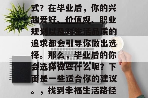毕业后的你是否已经找到了属于自己的生活方式?在毕业后,你的兴趣爱好、价值观、职业规划以及对生活品质的追求都会引导你做出选择。那么,毕业后的你会选择做些什么呢?下面是一些适合你的建议。,找到幸福生活路径,毕业后的个人选择与规划 毕业后的你是否已经找到了属于自己的生活方式?在毕业后,你的兴趣爱好、价值观、职业规划以及对生活品质的追求都会引导你做出选择。那么,毕业后的你会选择做些什么呢?下面是一些适合你的建议。,找到幸福生活路径,毕业后的个人选择与规划