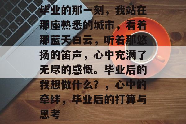 毕业的那一刻，我站在那座熟悉的城市，看着那蓝天白云，听着那悠扬的笛声，心中充满了无尽的感慨。毕业后的我想做什么？，心中的牵绊，毕业后的打算与思考