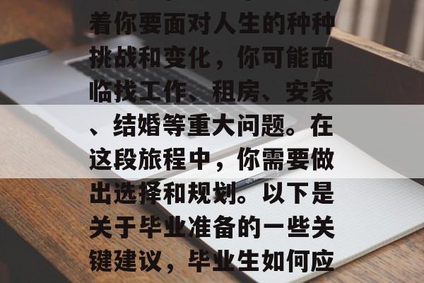 毕业了，是人生中一个重要里程碑。毕业意味着你要面对人生的种种挑战和变化，你可能面临找工作、租房、安家、结婚等重大问题。在这段旅程中，你需要做出选择和规划。以下是关于毕业准备的一些关键建议，毕业生如何应对大学生活中的挑战与变化