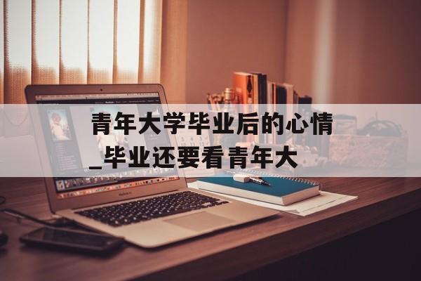 青年大学毕业后的心情_毕业还要看青年大