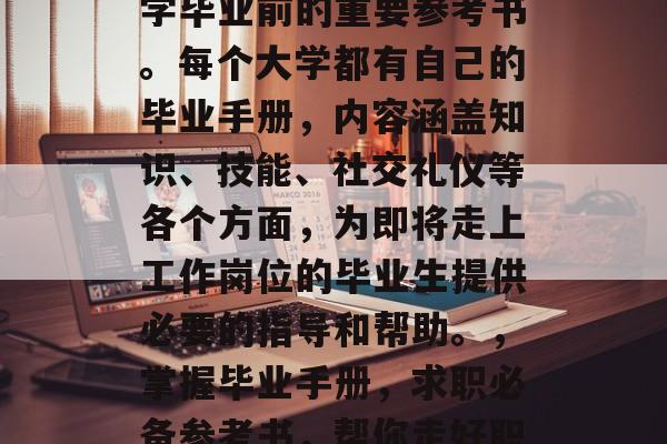 毕业手册是毕业生在大学毕业前的重要参考书。每个大学都有自己的毕业手册，内容涵盖知识、技能、社交礼仪等各个方面，为即将走上工作岗位的毕业生提供必要的指导和帮助。，掌握毕业手册，求职必备参考书，帮你走好职场第一步