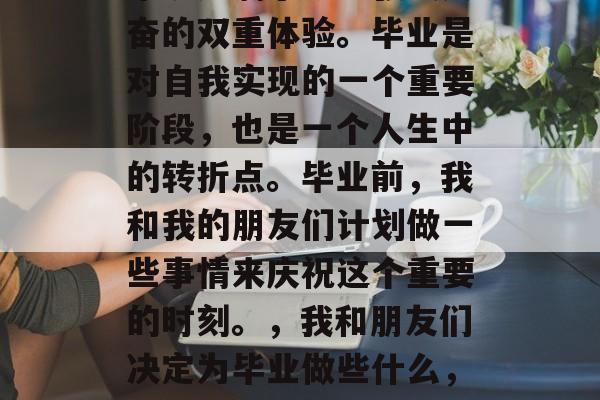 毕业了，这个时间对我来说充满了既紧张又兴奋的双重体验。毕业是对自我实现的一个重要阶段，也是一个人生中的转折点。毕业前，我和我的朋友们计划做一些事情来庆祝这个重要的时刻。，我和朋友们决定为毕业做些什么，以庆祝这一重要时刻的来临