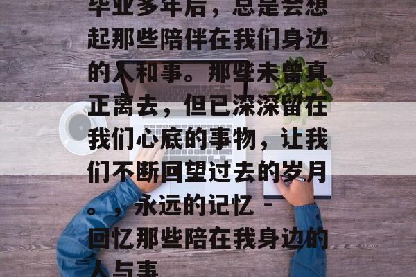 毕业多年后,总是会想起那些陪伴在我们身边的人和事。那些未曾真正离去,但已深深留在我们心底的事物,让我们不断回望过去的岁月。,永远的记忆 - 回忆那些陪在我身边的人与事 毕业多年后,总是会想起那些陪伴在我们身边的人和事。那些未曾真正离去,但已深深留在我们心底的事物,让我们不断回望过去的岁月。,永远的记忆 - 回忆那些陪在我身边的人与事