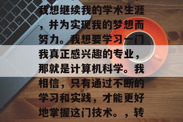 毕业了，这是我人生中的一次重大转变。我决定回到我的大学求学，我想继续我的学术生涯，并为实现我的梦想而努力。我想要学习一门我真正感兴趣的专业，那就是计算机科学。我相信，只有通过不断的学习和实践，才能更好地掌握这门技术。，转专业，我要回到大学求学并成为计算机科学专业人士