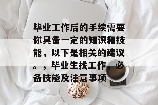 毕业工作后的手续需要你具备一定的知识和技能，以下是相关的建议。，毕业生找工作，必备技能及注意事项