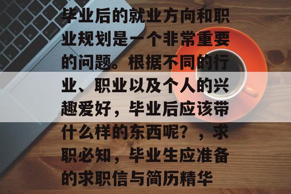 毕业后的就业方向和职业规划是一个非常重要的问题。根据不同的行业、职业以及个人的兴趣爱好,毕业后应该带什么样的东西呢?,求职必知,毕业生应准备的求职信与简历精华 毕业后的就业方向和职业规划是一个非常重要的问题。根据不同的行业、职业以及个人的兴趣爱好,毕业后应该带什么样的东西呢?,求职必知,毕业生应准备的求职信与简历精华