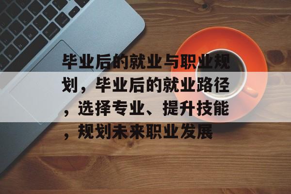 毕业后的就业与职业规划，毕业后的就业路径，选择专业、提升技能，规划未来职业发展