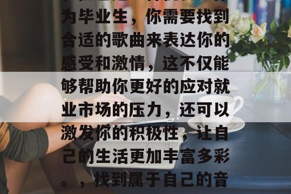 毕业找工作是一项挑战,但也是一种机会。作为毕业生,你需要找到合适的歌曲来表达你的感受和激情,这不仅能够帮助你更好的应对就业市场的压力,还可以激发你的积极性,让自己的生活更加丰富多彩。,找到属于自己的音乐,迎接求职挑战的旋律 毕业找工作是一项挑战,但也是一种机会。作为毕业生,你需要找到合适的歌曲来表达你的感受和激情,这不仅能够帮助你更好的应对就业市场的压力,还可以激发你的积极性,让自己的生活更加丰富多彩。,找到属于自己的音乐,迎接求职挑战的旋律