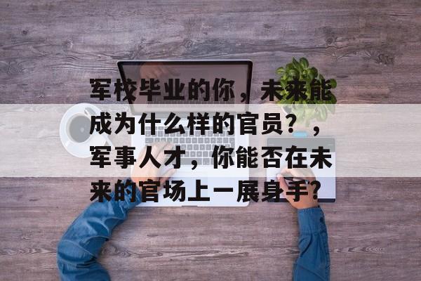 军校毕业的你，未来能成为什么样的官员？，军事人才，你能否在未来的官场上一展身手?