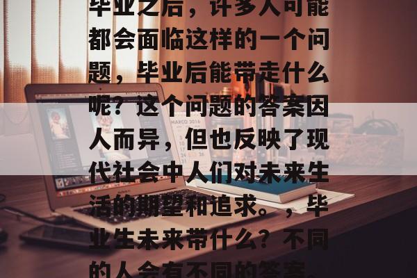 毕业之后，许多人可能都会面临这样的一个问题，毕业后能带走什么呢？这个问题的答案因人而异，但也反映了现代社会中人们对未来生活的期望和追求。，毕业生未来带什么？不同的人会有不同的答案。