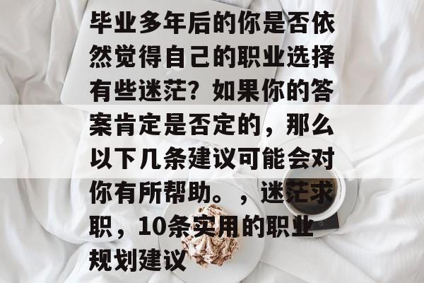 毕业多年后的你是否依然觉得自己的职业选择有些迷茫?如果你的答案肯定是否定的,那么以下几条建议可能会对你有所帮助。,迷茫求职,10条实用的职业规划建议 毕业多年后的你是否依然觉得自己的职业选择有些迷茫?如果你的答案肯定是否定的,那么以下几条建议可能会对你有所帮助。,迷茫求职,10条实用的职业规划建议