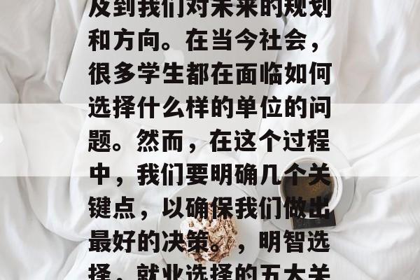 毕业后的就业选择是一项重要的人生决定,涉及到我们对未来的规划和方向。在当今社会,很多学生都在面临如何选择什么样的单位的问题。然而,在这个过程中,我们要明确几个关键点,以确保我们做出最好的决策。,明智选择,就业选择的五大关键因素及如何做明智的选择 毕业后的就业选择是一项重要的人生决定,涉及到我们对未来的规划和方向。在当今社会,很多学生都在面临如何选择什么样的单位的问题。然而,在这个过程中,我们要明确几个关键点,以确保我们做出最好的决策。,明智选择,就业选择的五大关键因素及如何做明智的选择