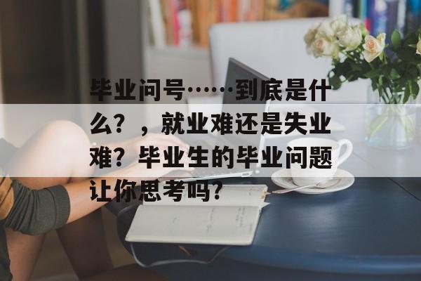 毕业问号……到底是什么?,就业难还是失业难?毕业生的毕业问题让你思考吗? 毕业问号……到底是什么?,就业难还是失业难?毕业生的毕业问题让你思考吗?