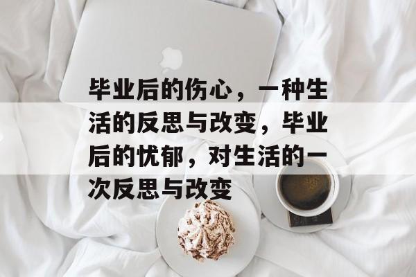 毕业后的伤心,一种生活的反思与改变,毕业后的忧郁,对生活的一次反思与改变 毕业后的伤心,一种生活的反思与改变,毕业后的忧郁,对生活的一次反思与改变