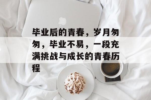 毕业后的青春,岁月匆匆,毕业不易,一段充满挑战与成长的青春历程 毕业后的青春,岁月匆匆,毕业不易,一段充满挑战与成长的青春历程