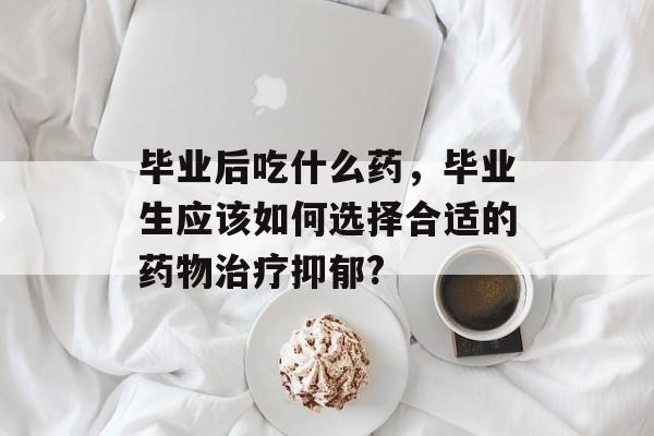 毕业后吃什么药,毕业生应该如何选择合适的药物治疗抑郁? 毕业后吃什么药,毕业生应该如何选择合适的药物治疗抑郁?