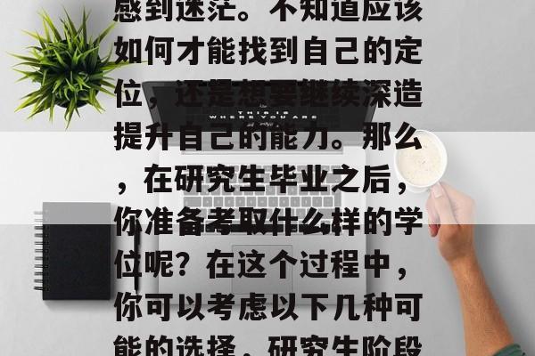 硕士毕业的同学们可能会在职业规划和选择上感到迷茫。不知道应该如何才能找到自己的定位,还是想要继续深造提升自己的能力。那么,在研究生毕业之后,你准备考取什么样的学位呢?在这个过程中,你可以考虑以下几种可能的选择,研究生阶段就业与追求卓越,选择专业、考研或深造 硕士毕业的同学们可能会在职业规划和选择上感到迷茫。不知道应该如何才能找到自己的定位,还是想要继续深造提升自己的能力。那么,在研究生毕业之后,你准备考取什么样的学位呢?在这个过程中,你可以考虑以下几种可能的选择,研究生阶段就业与追求卓越,选择专业、考研或深造