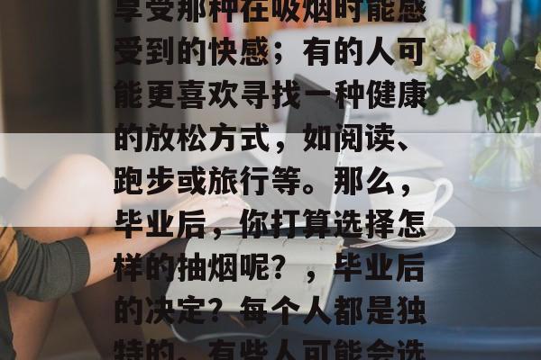 毕业后的抽什么烟？这个问题的答案因人而异。每个人的生活经历和价值观都会有所不同。有的人可能会选择吸烟作为一种放松的方式，享受那种在吸烟时能感受到的快感；有的人可能更喜欢寻找一种健康的放松方式，如阅读、跑步或旅行等。那么，毕业后，你打算选择怎样的抽烟呢？，毕业后的决定？每个人都是独特的。有些人可能会选择吸烟作为放松的方式，享受那份在吸烟时能感受到的快感；有些人可能更喜欢寻找一种健康的放松方式，如阅读、跑步或旅行等。