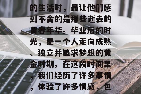 毕业是一段充满未知和冒险的旅程，它充满了希望、挑战和未来。然而，在许多人看来，离开熟悉的环境、开始新的生活时，最让他们感到不舍的是那些逝去的青春年华。毕业后的时光，是一个人走向成熟、独立并追求梦想的黄金时期。在这段时间里，我们经历了许多事情，体验了许多情感，包括遗憾、痛苦、欢乐、恐惧等等。那么，毕业后最怀念什么呢？，毕业怀念，逝去的青春年华