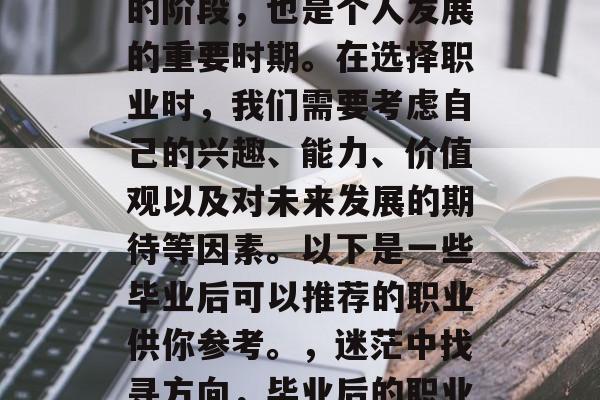 毕业是人生中一个重要的阶段，也是个人发展的重要时期。在选择职业时，我们需要考虑自己的兴趣、能力、价值观以及对未来发展的期待等因素。以下是一些毕业后可以推荐的职业供你参考。，迷茫中找寻方向，毕业后的职业规划指南