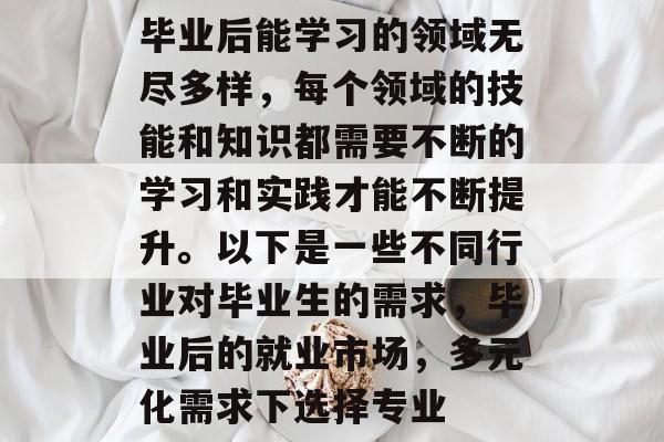 毕业后能学习的领域无尽多样，每个领域的技能和知识都需要不断的学习和实践才能不断提升。以下是一些不同行业对毕业生的需求，毕业后的就业市场，多元化需求下选择专业