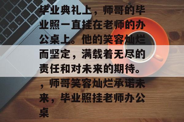 毕业典礼上,师哥的毕业照一直挂在老师的办公桌上。他的笑容灿烂而坚定,满载着无尽的责任和对未来的期待。,师哥笑容灿烂承诺未来,毕业照挂老师办公桌 毕业典礼上,师哥的毕业照一直挂在老师的办公桌上。他的笑容灿烂而坚定,满载着无尽的责任和对未来的期待。,师哥笑容灿烂承诺未来,毕业照挂老师办公桌