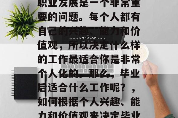 毕业后的选择和未来的职业发展是一个非常重要的问题。每个人都有自己的兴趣、能力和价值观，所以决定什么样的工作最适合你是非常个人化的。那么，毕业后适合什么工作呢？，如何根据个人兴趣、能力和价值观来决定毕业后的工作?