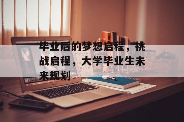 毕业后的梦想启程，挑战启程，大学毕业生未来规划