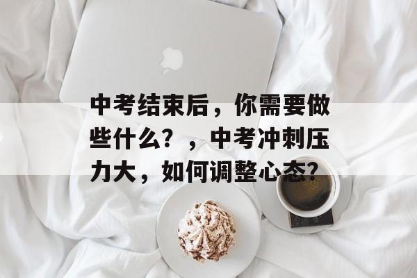 中考结束后，你需要做些什么？，中考冲刺压力大，如何调整心态？