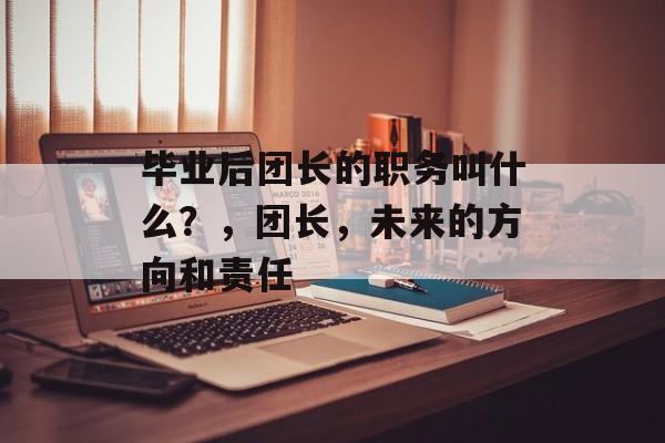 毕业后团长的职务叫什么？，团长，未来的方向和责任