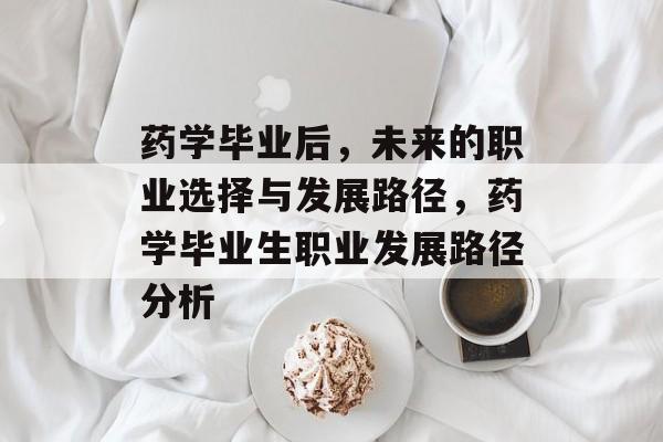 药学毕业后，未来的职业选择与发展路径，药学毕业生职业发展路径分析