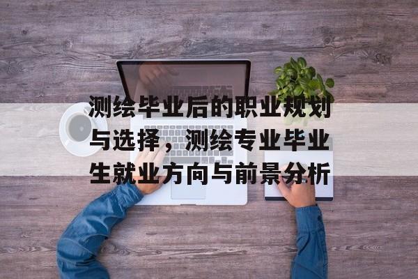 测绘毕业后的职业规划与选择,测绘专业毕业生就业方向与前景分析 测绘毕业后的职业规划与选择,测绘专业毕业生就业方向与前景分析