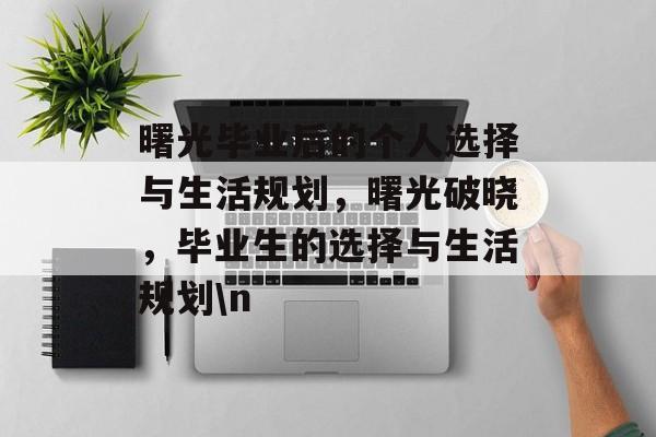 曙光毕业后的个人选择与生活规划,曙光破晓,毕业生的选择与生活规划\n 曙光毕业后的个人选择与生活规划,曙光破晓,毕业生的选择与生活规划\n