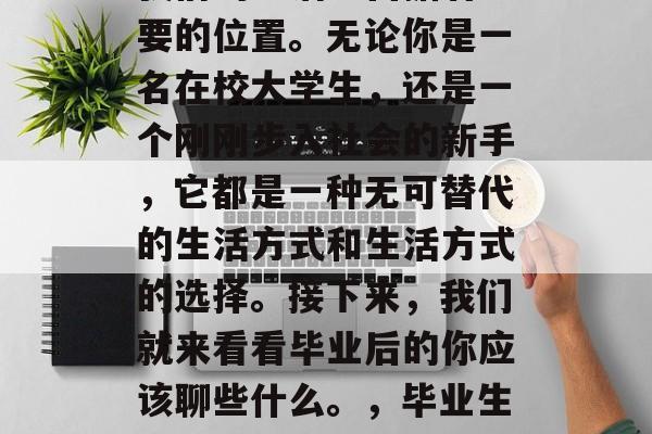 毕业,这个词汇往往在我们的生活中占据着重要的位置。无论你是一名在校大学生,还是一个刚刚步入社会的新手,它都是一种无可替代的生活方式和生活方式的选择。接下来,我们就来看看毕业后的你应该聊些什么。,毕业生谈心,生活、工作与未来的思考 毕业,这个词汇往往在我们的生活中占据着重要的位置。无论你是一名在校大学生,还是一个刚刚步入社会的新手,它都是一种无可替代的生活方式和生活方式的选择。接下来,我们就来看看毕业后的你应该聊些什么。,毕业生谈心,生活、工作与未来的思考