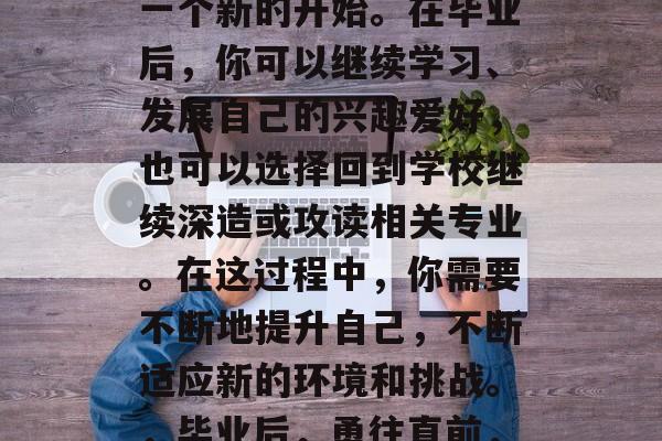 毕业并不是结束，而是一个新的开始。在毕业后，你可以继续学习、发展自己的兴趣爱好，也可以选择回到学校继续深造或攻读相关专业。在这过程中，你需要不断地提升自己，不断适应新的环境和挑战。，毕业后，勇往直前，实现自我价值