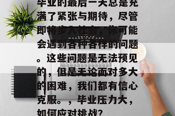 毕业的最后一天总是充满了紧张与期待，尽管即将步入社会，你可能会遇到各种各样的问题。这些问题是无法预见的，但是无论面对多大的困难，我们都有信心克服。，毕业压力大，如何应对挑战？