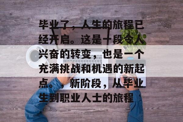 毕业了，人生的旅程已经开启。这是一段令人兴奋的转变，也是一个充满挑战和机遇的新起点。，新阶段，从毕业生到职业人士的旅程