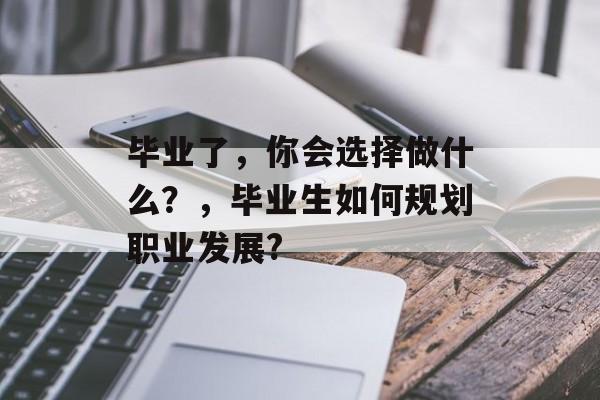 毕业了,你会选择做什么?,毕业生如何规划职业发展? 毕业了,你会选择做什么?,毕业生如何规划职业发展?