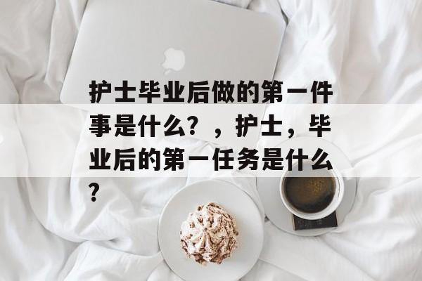 护士毕业后做的第一件事是什么？，护士，毕业后的第一任务是什么?