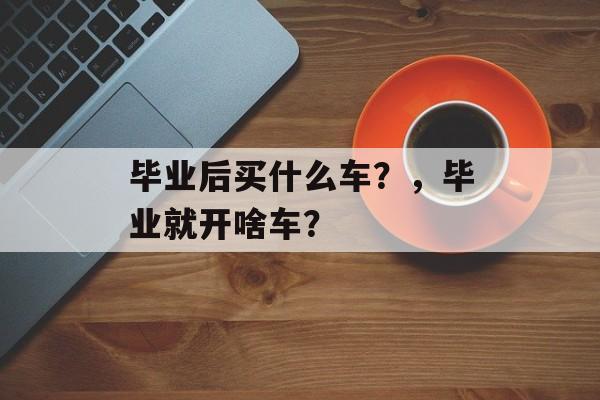 毕业后买什么车?,毕业就开啥车? 毕业后买什么车?,毕业就开啥车?