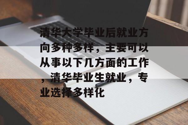 清华大学毕业后就业方向多种多样,主要可以从事以下几方面的工作,清华毕业生就业,专业选择多样化 清华大学毕业后就业方向多种多样,主要可以从事以下几方面的工作,清华毕业生就业,专业选择多样化