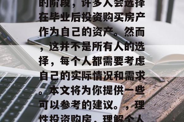 毕业是人生中一个重要的阶段,许多人会选择在毕业后投资购买房产作为自己的资产。然而,这并不是所有人的选择,每个人都需要考虑自己的实际情况和需求。本文将为你提供一些可以参考的建议。,理性投资购房,理解个人情况,做出明智决策 毕业是人生中一个重要的阶段,许多人会选择在毕业后投资购买房产作为自己的资产。然而,这并不是所有人的选择,每个人都需要考虑自己的实际情况和需求。本文将为你提供一些可以参考的建议。,理性投资购房,理解个人情况,做出明智决策