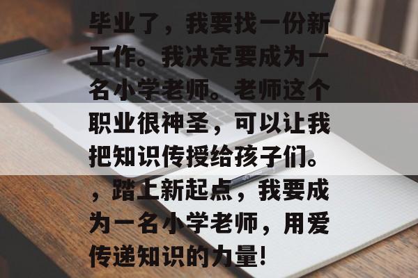 毕业了，我要找一份新工作。我决定要成为一名小学老师。老师这个职业很神圣，可以让我把知识传授给孩子们。，踏上新起点，我要成为一名小学老师，用爱传递知识的力量!