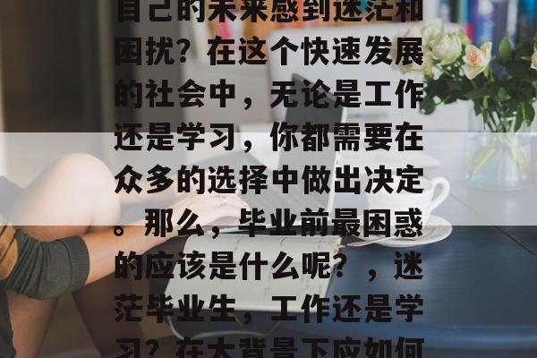 毕业前的你是否还在为自己的未来感到迷茫和困扰?在这个快速发展的社会中,无论是工作还是学习,你都需要在众多的选择中做出决定。那么,毕业前最困惑的应该是什么呢?,迷茫毕业生,工作还是学习?在大背景下应如何做出最佳决策? 毕业前的你是否还在为自己的未来感到迷茫和困扰?在这个快速发展的社会中,无论是工作还是学习,你都需要在众多的选择中做出决定。那么,毕业前最困惑的应该是什么呢?,迷茫毕业生,工作还是学习?在大背景下应如何做出最佳决策?