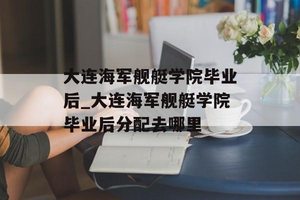 大连海军舰艇学院毕业后_大连海军舰艇学院毕业后分配去哪里 大连海军舰艇学院毕业后_大连海军舰艇学院毕业后分配去哪里