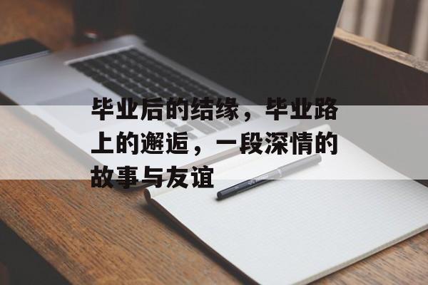 毕业后的结缘,毕业路上的邂逅,一段深情的故事与友谊 毕业后的结缘,毕业路上的邂逅,一段深情的故事与友谊