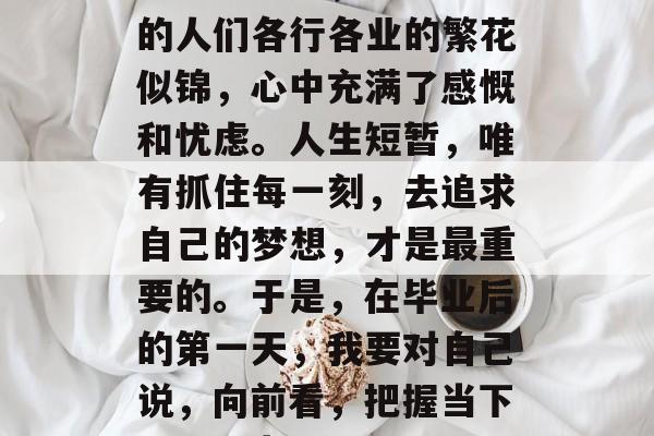 毕业多年了,看着周围的人们各行各业的繁花似锦,心中充满了感慨和忧虑。人生短暂,唯有抓住每一刻,去追求自己的梦想,才是最重要的。于是,在毕业后的第一天,我要对自己说,向前看,把握当下,用梦为马 毕业多年了,看着周围的人们各行各业的繁花似锦,心中充满了感慨和忧虑。人生短暂,唯有抓住每一刻,去追求自己的梦想,才是最重要的。于是,在毕业后的第一天,我要对自己说,向前看,把握当下,用梦为马