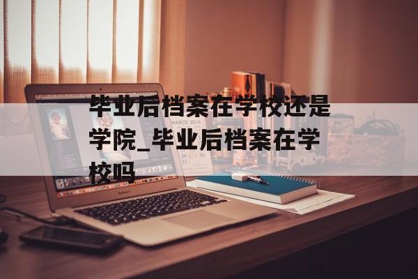 毕业后档案在学校还是学院_毕业后档案在学校吗